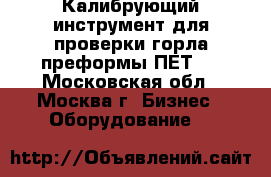 Калибрующий инструмент для проверки горла преформы ПЕТ.  - Московская обл., Москва г. Бизнес » Оборудование   